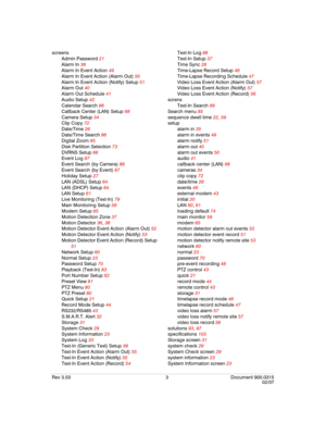 Page 125Rev 3.03 3 Document 900.0315
02/07
screens
Admin Password 21
Alarm In 36
Alarm In Event Action 49
Alarm In Event Action (Alarm Out) 50
Alarm In Event Action (Notify) Setup 51
Alarm Out 40
Alarm Out Schedule 41
Audio Setup 42
Calendar Search 86
Callback Center (LAN) Setup 68
Camera Setup 34
Clip Copy 72
Date/Time 26
Date/Time Search 86
Digital Zoom 85
Disk Partition Selection 73
DVRNS Setup 66
Event Log 87
Event Search (by Camera) 88
Event Search (by Event) 87
Holiday Setup 27
LAN (ADSL) Setup 64
LAN...