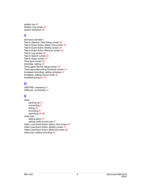 Page 126Rev 3.03 4 Document 900.0315
02/07
system log 33
System Log screen 33
system shutdown 33
T
technical overview 2
Text-In (Generic Text) Setup screen 39
Text-In Event Action (Alarm Out) screen 55
Text-In Event Action (Notify) screen 55
Text-In Event Action (Record) screen 54
Text-In Log screen 88
Text-In Search screen 89
Text-In Setup screen 37
Time Sync screen 28
time/date, setting 26
Time-Lapse Record Setup screen 46
Time-Lapse Recording Schedule screen 47
timelapse recording, setting schedule 47...