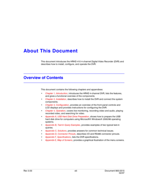 Page 15Rev 3.03 xiii Document 900.0315
02/07
About This Document
This document introduces the HRHD 410 4-channel Digital Video Recorder (DVR) and 
describes how to install, configure, and operate the DVR.
Overview of Contents
This document contains the following chapters and appendixes:
Chapter 1, Introduction, introduces the HRHD 4-channel DVR, lists the features, 
and gives a functional overview of the components. 
Chapter 2, Installation, describes how to install the DVR and connect the system 
components....