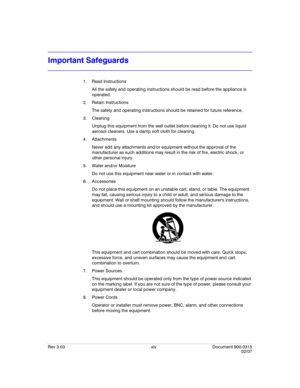 Page 16Rev 3.03 xiv Document 900.0315
02/07
Important Safeguards
1. Read Instructions
All the safety and operating instructions should be read before the appliance is 
operated.
2. Retain Instructions
The safety and operating instructions should be retained for future reference.
3. Cleaning
Unplug this equipment from the wall outlet before cleaning it. Do not use liquid 
aerosol cleaners. Use a damp soft cloth for cleaning.
4. Attachments
Never add any attachments and/or equipment without the approval of the...