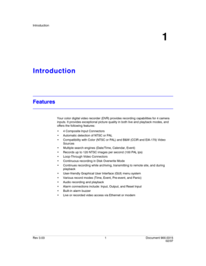 Page 19Introduction
Rev 3.03 1 Document 900.0315
02/07
1
Introduction
Features
Your color digital video recorder (DVR) provides recording capabilities for 4 camera 
inputs. It provides exceptional picture quality in both live and playback modes, and 
offers the following features:
 4 Composite Input Connectors
 Automatic detection of NTSC or PAL
 Compatibility with Color (NTSC or PAL) and B&W (CCIR and EIA-170) Video 
Sources
 Multiple search engines (Date/Time, Calendar, Event)
 Records up to 120 NTSC images...