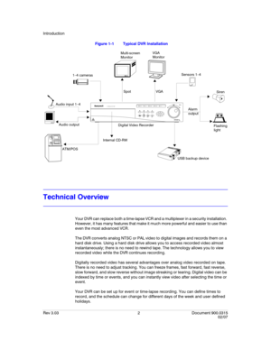 Page 20Introduction
Rev 3.03 2 Document 900.0315
02/07
Figure 1-1 Typical DVR Installation
Technical Overview
Your DVR can replace both a time-lapse VCR and a multiplexer in a security installation. 
However, it has many features that make it much more powerful and easier to use than 
even the most advanced VCR.
The DVR converts analog NTSC or PAL video to digital images and records them on a 
hard disk drive. Using a hard disk drive allows you to access recorded video almost 
instantaneously; there is no need...