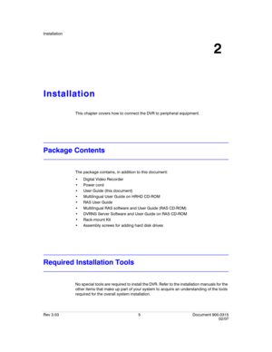 Page 23Installation
Rev 3.03 5 Document 900.0315
02/07
2
Installation
This chapter covers how to connect the DVR to peripheral equipment.
Package Contents
The package contains, in addition to this document:
 Digital Video Recorder

 User Guide (this document)
 Multilingual User Guide on HRHD CD-ROM

 Multilingual RAS software and User Guide (RAS CD-ROM)
 DVRNS Server Software and User Guide on RAS CD-ROM
 Rack-mount Kit
 Assembly screws for adding hard disk drives
Required Installation Tools
No special tools...