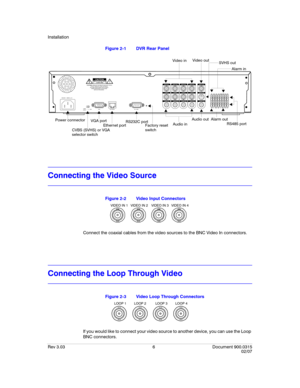 Page 24Installation
Rev 3.03 6 Document 900.0315
02/07
Figure 2-1 DVR Rear Panel 
Connecting the Video Source
Figure 2-2 Video Input Connectors
Connect the coaxial cables from the video sources to the BNC Video In connectors.
Connecting the Loop Through Video
Figure 2-3 Video Loop Through Connectors
If you would like to connect your video source to another device, you can use the Loop 
BNC connectors.
VIDEO IN 1
LOOP 1
AUDIO IN 1VIDEO IN 2
LOOP 2
AUDIO IN 2VIDEO IN 3
LOOP 3
AUDIO IN 3VIDEO IN 4
LOOP 4
AUDIO IN...