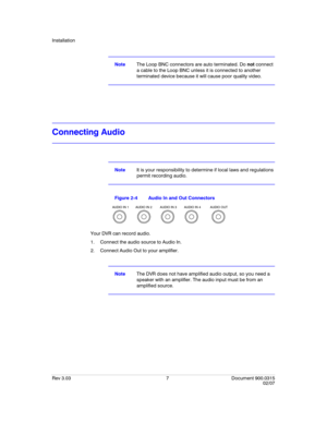 Page 25Installation
Rev 3.03 7 Document 900.0315
02/07
NoteThe Loop BNC connectors are auto terminated. Do not connect 
a cable to the Loop BNC unless it is connected to another 
terminated device because it will cause poor quality video.
Connecting Audio
NoteIt is your responsibility to determine if local laws and regulations 
permit recording audio.
Figure 2-4 Audio In and Out Connectors
Your DVR can record audio. 
1. Connect the audio source to Audio In. 
2. Connect Audio Out to your amplifier.
NoteThe DVR...