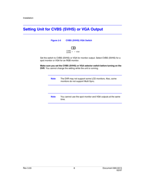 Page 26Installation
Rev 3.03 8 Document 900.0315
02/07
Setting Unit for CVBS (SVHS) or VGA Output
Figure 2-5 CVBS (SVHS) VGA Switch
Set the switch to CVBS (SVHS) or VGA for monitor output. Select CVBS (SVHS) for a 
spot monitor or VGA for an RGB monitor. 
Make sure you set the CVBS (SVHS) or VGA selector switch before turning on the 
DVR. You cannot change the setting while the unit is running.
NoteThe DVR may not support some LCD monitors. Also, some 
monitors do not support Multi Sync.
NoteYou cannot use the...