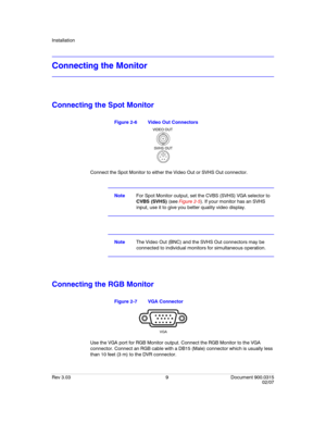 Page 27Installation
Rev 3.03 9 Document 900.0315
02/07
Connecting the Monitor
Connecting the Spot Monitor
Figure 2-6 Video Out Connectors
Connect the Spot Monitor to either the Video Out or SVHS Out connector.
NoteFor Spot Monitor output, set the CVBS (SVHS) VGA selector to 
CVBS (SVHS) (see Figure 2-5). If your monitor has an SVHS 
input, use it to give you better quality video display.
NoteThe Video Out (BNC) and the SVHS Out connectors may be 
connected to individual monitors for simultaneous operation....