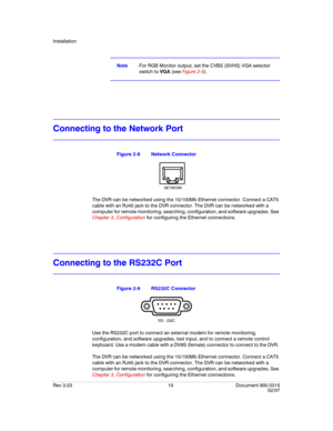 Page 28Installation
Rev 3.03 10 Document 900.0315
02/07
NoteFor RGB Monitor output, set the CVBS (SVHS) VGA selector 
switch to VGA (see Figure 2-5).
Connecting to the Network Port
Figure 2-8 Network Connector
The DVR can be networked using the 10/100Mb Ethernet connector. Connect a CAT5 
cable with an RJ45 jack to the DVR connector. The DVR can be networked with a 
computer for remote monitoring, searching, configuration, and software upgrades. See 
Chapter 3, Configuration for configuring the Ethernet...