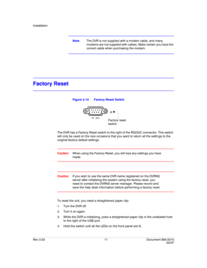 Page 29Installation
Rev 3.03 11 Document 900.0315
02/07
NoteThe DVR is not supplied with a modem cable, and many 
modems are not supplied with cables. Make certain you have the 
correct cable when purchasing the modem.
Factory Reset
Figure 2-10 Factory Reset Switch
The DVR has a Factory Reset switch to the right of the RS232C connector. This switch 
will only be used on the rare occasions that you want to return all the settings to the 
original factory default settings.
CautionWhen using the Factory Reset, you...