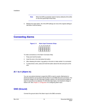 Page 30Installation
Rev 3.03 12 Document 900.0315
02/07
NoteWhen the DVR successfully resets to factory defaults all the LEDs 
on the front panel flash three times.
5. Release the reset switch. All of the DVR settings are now at the original settings it 
had when it left the factory.
Connecting Alarms
Figure 2-11 Alarm Input Connector Strips
To make connections on the Alarm Connector Strip:
1. Press and hold the button.
2. Insert the wire in the hole below the button.
3. After releasing the button, tug gently...