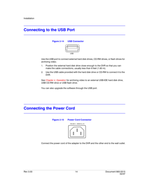 Page 32Installation
Rev 3.03 14 Document 900.0315
02/07
Connecting to the USB Port
Figure 2-14 USB Connector
Use the USB port to connect external hard disk drives, CD-RW drives, or flash drives for 
archiving video. 
1. Position the external hard disk drive close enough to the DVR so that you can 
make the cable connections, usually less than 6 feet (1.83 m). 
2. Use the USB cable provided with the hard disk drive or CD-RW to connect it to the 
DVR. 
See Chapter 4, Operation for archiving video to an external...