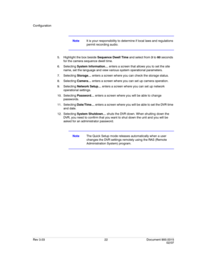 Page 40Configuration
Rev 3.03 22 Document 900.0315
02/07
NoteIt is your responsibility to determine if local laws and regulations 
permit recording audio.
5. Highlight the box beside Sequence Dwell Time and select from 3 to 60 seconds 
for the camera sequence dwell time.
6. Selecting System Information… enters a screen that allows you to set the site 
name, set the language and view various system operational parameters.
7. Selecting Storage… enters a screen where you can check the storage status.
8. Selecting...