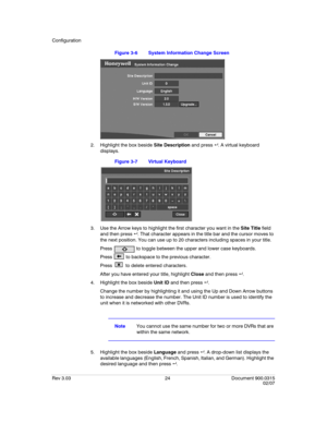 Page 42Configuration
Rev 3.03 24 Document 900.0315
02/07
Figure 3-6 System Information Change Screen
2. Highlight the box beside Site Description and press  . A virtual keyboard 
displays.
Figure 3-7 Virtual Keyboard
3. Use the Arrow keys to highlight the first character you want in the Site Title field 
and then press  . That character appears in the title bar and the cursor moves to 
the next position. You can use up to 20 characters including spaces in your title.
Press   to toggle between the upper and...