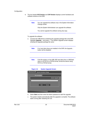 Page 43Configuration
Rev 3.03 25 Document 900.0315
02/07
6. The box beside H/W Version and S/W Version displays current hardware and 
software versions of the DVR.
NoteYou can upgrade the software only in the System Information 
Change screen. 
Only the System Administrator can upgrade the software. 
You cannot upgrade the software during clip copy.
To upgrade the software:
a. Connect the USB device containing the upgrade package file to the DVR. 
Highlight Upgrade… and press  . The System Upgrade screen...