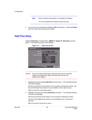 Page 44Configuration
Rev 3.03 26 Document 900.0315
02/07
NoteOnly the system administrator can upgrade the software.
You cannot upgrade the software during clip copy.
7. You can save your changes by highlighting OK and pressing  . Selecting Cancel 
exits the screen without saving the changes.
Date/Time Setup
Highlight Date/Time in the Main Menu (MENU ➤ System ➤ Date/Time) and then 
press  . The Date/Time setup screen displays.
Figure 3-9 Date/Time Screen
CautionIf you set a date and time that is older than...