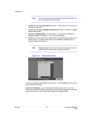 Page 45Configuration
Rev 3.03 27 Document 900.0315
02/07
NoteThe clock will not start running until you have restarted the unit, 
so you may wish to set the time last.
3. Highlight the box beside Time Zone and press . Select the time zone you are in 
from the list and press .
4. Highlight the box beside Daylight Saving Time and press . Pressing  toggles 
between On and Off. 
5. Highlight the Holiday Setup… box and press . You can set up holidays by 
highlighting Add: and pressing . The current date...