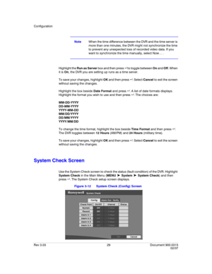 Page 47Configuration
Rev 3.03 29 Document 900.0315
02/07
NoteWhen the time difference between the DVR and the time server is 
more than one minutes, the DVR might not synchronize the time 
to prevent any unexpected loss of recorded video data. If you 
want to synchronize the time manually, select Now… .
Highlight the Run as Server box and then press   to toggle between On and Off. When 
it is On, the DVR you are setting up runs as a time server.
To save your changes, highlight OK and then press  . Select...