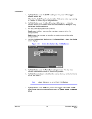 Page 48Configuration
Rev 3.03 30 Document 900.0315
02/07
1. Highlight the box under the On/Off heading and then press  . This toggles 
between On and Off. 
When it is On, the DVR reports a fault condition if it does not detect any recording 
or if there is no alarm during the designated time.
2. Highlight the box under the Interval heading and then press  . A slide bar 
displays allowing you to set the check interval from 1 Hour to 30 Days by using 
the Left and Right Arrow buttons.
3. The Status field...