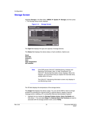 Page 49Configuration
Rev 3.03 31 Document 900.0315
02/07
Storage Screen
Highlight Storage in the Main Menu (MENU ➤ System ➤ Storage) and then press 
 . The Storage setup screen displays. 
Figure 3-14 Storage Screen
The Type field displays the type and capacity of storage devices.
The Status field displays the device status or fault conditions. Options are:
Good
Disk Bad
S.M.A.R.T.
Alert
High Temperature
Not installed
NoteIf the DVR senses S.M.A.R.T (Self-Monitoring, Analysis and 
Reporting Technology), Alert,...