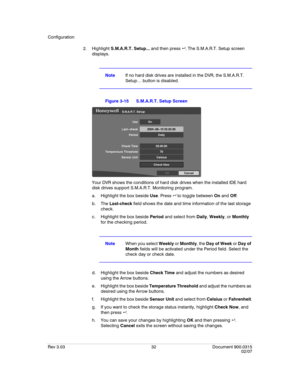 Page 50Configuration
Rev 3.03 32 Document 900.0315
02/07
2. Highlight S.M.A.R.T. Setup... and then press . The S.M.A.R.T. Setup screen 
displays. 
NoteIf no hard disk drives are installed in the DVR, the S.M.A.R.T. 
Setup… button is disabled.
Figure 3-15 S.M.A.R.T. Setup Screen
Your DVR shows the conditions of hard disk drives when the installed IDE hard 
disk drives support S.M.A.R.T. Monitoring program. 
a. Highlight the box beside Use. Press  to toggle between On and Off.
b. The Last-check field shows the...