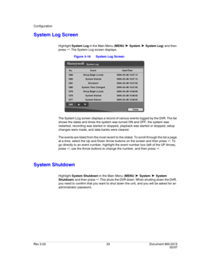 Page 51Configuration
Rev 3.03 33 Document 900.0315
02/07
System Log Screen
Highlight System Log in the Main Menu (MENU ➤ System ➤ System Log) and then 
press  . The System Log screen displays.
Figure 3-16 System Log Screen
The System Log screen displays a record of various events logged by the DVR. The list 
shows the dates and times the system was turned ON and OFF, the system was 
restarted, recording was started or stopped, playback was started or stopped, setup 
changes were made, and data banks were...