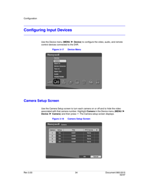 Page 52Configuration
Rev 3.03 34 Document 900.0315
02/07
Configuring Input Devices
Use the Device menu (MENU ➤ Device) to configure the video, audio, and remote 
control devices connected to the DVR.
Figure 3-17 Device Menu
Camera Setup Screen
Use the Camera Setup screen to turn each camera on or off and to hide the video 
associated with that camera number. Highlight Camera in the Device menu (MENU 
➤ 
Device 
➤ Camera) and then press  . The Camera setup screen displays.
Figure 3-18 Camera Setup Screen 