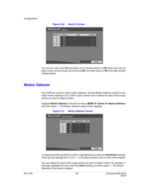 Page 54Configuration
Rev 3.03 36 Document 900.0315
02/07
Figure 3-20 Alarm In Screen
You can turn each input On (via Alarm I/O or Camera Alarm) or Off. Each input can be 
given a title, and the inputs can be set as NO (normally open) or NC (normally closed) 
independently.
Motion Detector
Your DVR has a built-in video motion detector. Use the Motion Detector screen to turn 
video motion detection On or Off for each camera and to define the area of the image 
where you want to detect motion.
Highlight Motion...