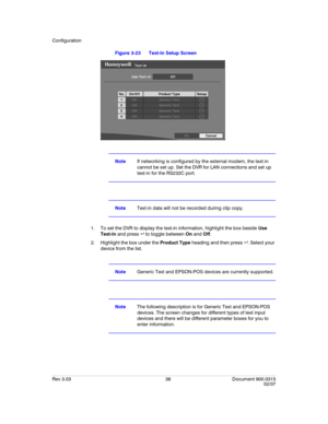 Page 56Configuration
Rev 3.03 38 Document 900.0315
02/07
Figure 3-23 Text-In Setup Screen
NoteIf networking is configured by the external modem, the text-in 
cannot be set up. Set the DVR for LAN connections and set up 
text-in for the RS232C port.
NoteText-in data will not be recorded during clip copy.
1. To set the DVR to display the text-in information, highlight the box beside Use 
Text-In and press   to toggle between On and Off.
2. Highlight the box under the Product Type heading and then press  ....