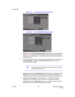 Page 57Configuration
Rev 3.03 39 Document 900.0315
02/07
Figure 3-24 Text-In (Generic Text) Setup Screen
Figure 3-25 Text-In (EPSON-POS) Setup Screen
3. Highlight the box beside Transaction Start and then press  . A virtual keyboard 
(see Figure 3-7) displays. Enter the transaction start string. Refer to the device 
manufacturer’s documentation for the text string that the device first sends when a 
transaction starts.
4. If you want the DVR to react to any character sent from the text input device, turn 
on...