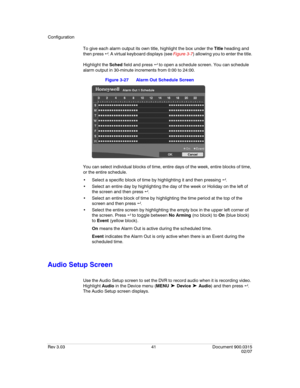 Page 59Configuration
Rev 3.03 41 Document 900.0315
02/07
To give each alarm output its own title, highlight the box under the Title heading and 
then press  . A virtual keyboard displays (see Figure 3-7) allowing you to enter the title.
Highlight the Sched field and press   to open a schedule screen. You can schedule 
alarm output in 30-minute increments from 0:00 to 24:00.
Figure 3-27 Alarm Out Schedule Screen
You can select individual blocks of time, entire days of the week, entire blocks of time, 
or the...