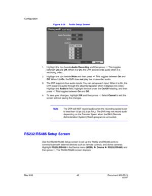 Page 60Configuration
Rev 3.03 42 Document 900.0315
02/07
Figure 3-28 Audio Setup Screen
1. Highlight the box beside Audio Recording and then press  . This toggles 
between On and Off. When it is On, the DVR also records audio when it is 
recording video.
2. Highlight the box beside Mute and then press  . This toggles between On and 
Off. When it is On, the DVR does not play live or recorded audio.
3. The DVR supports four audio inputs. You can set up each input. When it is On, the 
DVR plays live audio...