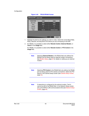 Page 61Configuration
Rev 3.03 43 Document 900.0315
02/07
Figure 3-29 RS232/RS485 Screen
1. Highlight the field for the settings you wish to make. Select the correct Baud Rate, 
Parity, Data Bit, and Stop Bit for the device you are connecting to the DVR.
2. For RS232, it is possible to select either Remote Control, External Modem, or 
Text-In in the Usage field. 
For RS485, it is possible to select either Remote Control or PTZ Control in the 
Usage field.
NoteSelecting External Modem in the RS232 field only...