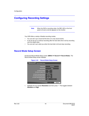 Page 62Configuration
Rev 3.03 44 Document 900.0315
02/07
Configuring Recording Settings
NoteWhen the DVR is recording video, the REC LED on the front 
panel is lit and a red dot appears on the monitor.
Your DVR offers a variety of flexible recording modes:
 You can set it up to record all the time or to only record events. 
 It can be set up to continue recording after the hard disk drive is full by recording 
over the oldest video.
 You can set it up to alert you when the hard disk is full and stop recording....