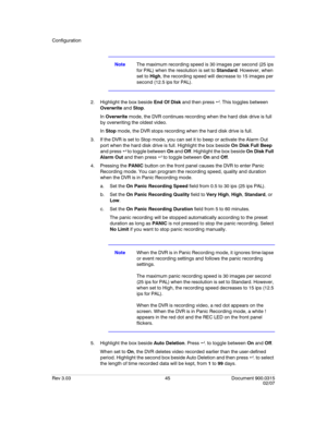 Page 63Configuration
Rev 3.03 45 Document 900.0315
02/07
NoteThe maximum recording speed is 30 images per second (25 ips 
for PAL) when the resolution is set to Standard. However, when 
set to High, the recording speed will decrease to 15 images per 
second (12.5 ips for PAL).
2. Highlight the box beside End Of Disk and then press  . This toggles between 
Overwrite and Stop. 
In Overwrite mode, the DVR continues recording when the hard disk drive is full 
by overwriting the oldest video.
In Stop mode, the DVR...