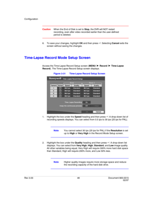 Page 64Configuration
Rev 3.03 46 Document 900.0315
02/07
CautionWhen the End of Disk is set to Stop, the DVR will NOT restart 
recording, even after video recorded earlier than the user-defined 
period is deleted.
6. To save your changes, highlight OK and then press . Selecting Cancel exits the 
screen without saving the changes.
Time-Lapse Record Mode Setup Screen
Access the Time-Lapse Record Setup screen (MENU ➤ Record ➤ Time-Lapse 
Record). The Time-Lapse Record Setup screen displays.
Figure 3-31 Time-Lapse...