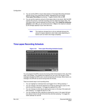 Page 65Configuration
Rev 3.03 47 Document 900.0315
02/07
3. You can set the DVR to record video based on Time-lapse Recording Schedule 
defined during Time-Lapse Record Setup. Highlighting the box beside 
Time-Lapse Recording and pressing  toggles between On and Off.
4. You can set the maximum amount of time-lapse video to be stored. After the DVR 
reaches this amount, it will start recording over the oldest time-lapse video. The 
time-lapse video is stored separate from Event video. When Keep the continuous...