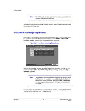 Page 66Configuration
Rev 3.03 48 Document 900.0315
02/07
NoteThe Holiday (H) schedule applies to the dates you established as 
holidays when setting Date/Time.
To save your changes, highlight OK and then press  . Select Cancel to exit the screen 
without saving the changes.
Pre-Event Recording Setup Screen
When the DVR is in the Event Record mode it is possible to have it record images before 
the event occurs. Use the Pre-Event Record Setup screen (MENU 
➤ Record ➤ 
Pre-Event Record) to define how to handle...