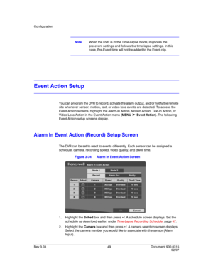 Page 67Configuration
Rev 3.03 49 Document 900.0315
02/07
NoteWhen the DVR is in the Time-Lapse mode, it ignores the 
pre-event settings and follows the time-lapse settings. In this 
case, Pre-Event time will not be added to the Event clip.
Event Action Setup
You can program the DVR to record, activate the alarm output, and/or notify the remote 
site whenever sensor, motion, text, or video loss events are detected. To access the 
Event Action screens, highlight the Alarm-In Action, Motion Action, Text-In Action,...