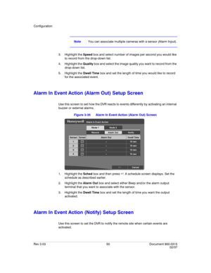 Page 68Configuration
Rev 3.03 50 Document 900.0315
02/07
NoteYou can associate multiple cameras with a sensor (Alarm Input).
3. Highlight the Speed box and select number of images per second you would like 
to record from the drop-down list.
4. Highlight the Quality box and select the image quality you want to record from the 
drop-down list.
5. Highlight the Dwell Time box and set the length of time you would like to record 
for the associated event.
Alarm In Event Action (Alarm Out) Setup Screen
Use this...