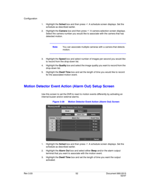 Page 70Configuration
Rev 3.03 52 Document 900.0315
02/07
1. Highlight the Sched box and then press  . A schedule screen displays. Set the 
schedule as described earlier.
2. Highlight the Camera box and then press  . A camera selection screen displays. 
Select the camera number you would like to associate with the camera that has 
detected motion.
NoteYou can associate multiple cameras with a camera that detects 
motion.
3. Highlight the Speed box and select number of images per second you would like 
to...