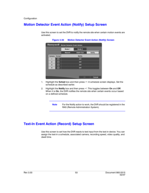 Page 71Configuration
Rev 3.03 53 Document 900.0315
02/07
Motion Detector Event Action (Notify) Setup Screen
Use this screen to set the DVR to notify the remote site when certain motion events are 
activated. 
Figure 3-39 Motion Detector Event Action (Notify) Screen
1. Highlight the Sched box and then press  . A schedule screen displays. Set the 
schedule as described earlier.
2. Highlight the Notify box and then press  . This toggles between On and Off. 
When it is On, the DVR notifies the remote site when...