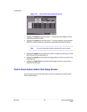 Page 72Configuration
Rev 3.03 54 Document 900.0315
02/07
Figure 3-40 Text-In Event Action (Record) Screen
1. Highlight the Sched box and then press  . A schedule screen displays. Set the 
schedule as described earlier.
2. Highlight the Camera box and then press  . A camera selection screen displays. 
Select the camera number you would like to associate with the text-in device.
NoteYou cannot associate multiple cameras with a text-in device.
3. Highlight the Speed box and select the number of images per second...