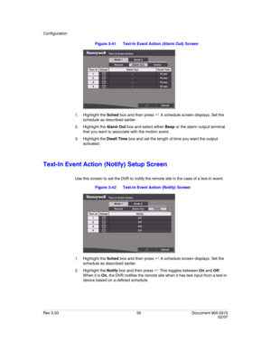 Page 73Configuration
Rev 3.03 55 Document 900.0315
02/07
Figure 3-41 Text-In Event Action (Alarm Out) Screen
1. Highlight the Sched box and then press  . A schedule screen displays. Set the 
schedule as described earlier.
2. Highlight the Alarm Out box and select either Beep or the alarm output terminal 
that you want to associate with the motion event.
3. Highlight the Dwell Time box and set the length of time you want the output 
activated.
Text-In Event Action (Notify) Setup Screen
Use this screen to set...