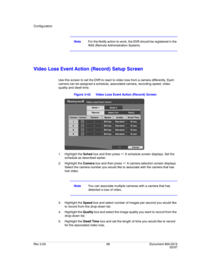 Page 74Configuration
Rev 3.03 56 Document 900.0315
02/07
NoteFor the Notify action to work, the DVR should be registered in the 
RAS (Remote Administration System).
Video Loss Event Action (Record) Setup Screen
Use this screen to set the DVR to react to video loss from a camera differently. Each 
camera can be assigned a schedule, associated camera, recording speed, video 
quality and dwell time.
Figure 3-43 Video Loss Event Action (Record) Screen
1. Highlight the Sched box and then press  . A schedule screen...