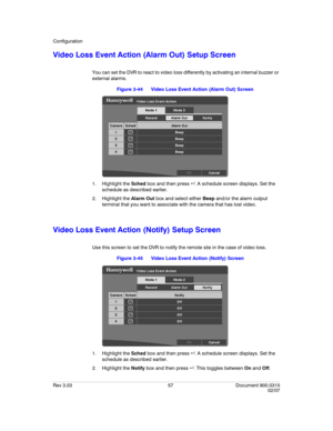 Page 75Configuration
Rev 3.03 57 Document 900.0315
02/07
Video Loss Event Action (Alarm Out) Setup Screen
You can set the DVR to react to video loss differently by activating an internal buzzer or 
external alarms.
Figure 3-44 Video Loss Event Action (Alarm Out) Screen
1. Highlight the Sched box and then press  . A schedule screen displays. Set the 
schedule as described earlier.
2. Highlight the Alarm Out box and select either Beep and/or the alarm output 
terminal that you want to associate with the camera...