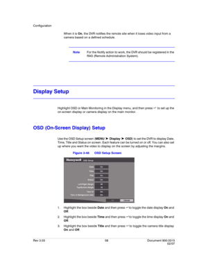 Page 76Configuration
Rev 3.03 58 Document 900.0315
02/07
When it is On, the DVR notifies the remote site when it loses video input from a 
camera based on a defined schedule.
NoteFor the Notify action to work, the DVR should be registered in the 
RAS (Remote Administration System).
Display Setup
Highlight OSD or Main Monitoring in the Display menu, and then press    to set up the 
on-screen display or camera display on the main monitor.
OSD (On-Screen Display) Setup
Use the OSD Setup screen (MENU ➤ Display ➤...