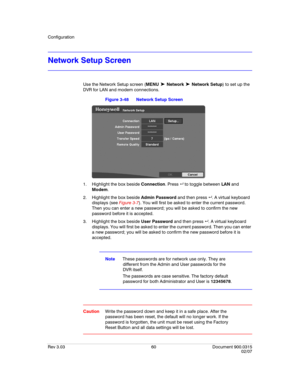 Page 78Configuration
Rev 3.03 60 Document 900.0315
02/07
Network Setup Screen
Use the Network Setup screen (MENU ➤ Network ➤ Network Setup) to set up the 
DVR for LAN and modem connections.
Figure 3-48 Network Setup Screen
1. Highlight the box beside Connection. Press   to toggle between LAN and 
Modem.
2. Highlight the box beside Admin Password and then press . A virtual keyboard 
displays (see Figure 3-7). You will first be asked to enter the current password. 
Then you can enter a new password; you will be...