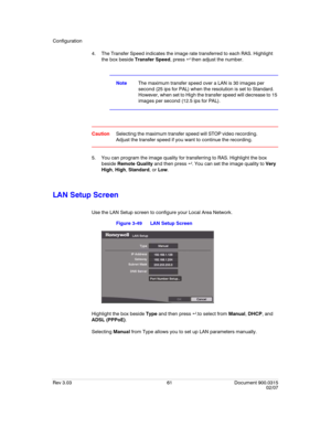 Page 79Configuration
Rev 3.03 61 Document 900.0315
02/07
4. The Transfer Speed indicates the image rate transferred to each RAS. Highlight 
the box beside Transfer Speed, press  then adjust the number.
NoteThe maximum transfer speed over a LAN is 30 images per 
second (25 ips for PAL) when the resolution is set to Standard. 
However, when set to High the transfer speed will decrease to 15 
images per second (12.5 ips for PAL).
CautionSelecting the maximum transfer speed will STOP video recording. 
Adjust the...