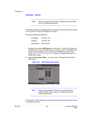 Page 80Configuration
Rev 3.03 62 Document 900.0315
02/07
LAN Setup — Manual
NoteObtain the appropriate IP Address, Gateway and Subnet Mask 
from your network administrator.
Change the numbers by highlighting them and using the Up and Down Arrow buttons 
or the Jog Dial to increase or decrease the numbers.
The factory default LAN settings are:
1. Highlight the box beside DNS Server and then press .to enter the IP address of 
the DNS server. If you set the DNS Server, the domain name of the DVRNS server 
instead...