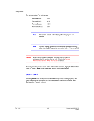 Page 81Configuration
Rev 3.03 63 Document 900.0315
02/07
The factory default Port settings are:
NoteThe system restarts automatically after changing the port 
settings.
NoteDo NOT use the same port number for two different programs, 
otherwise, the DVR cannot be connected with a PC running RAS.
CautionWhen changing the port settings, you must change the port 
settings on the PC running RAS as well. Refer to the Remote 
Administration System (RAS) User Guide for details.
To save your changes and return to the...